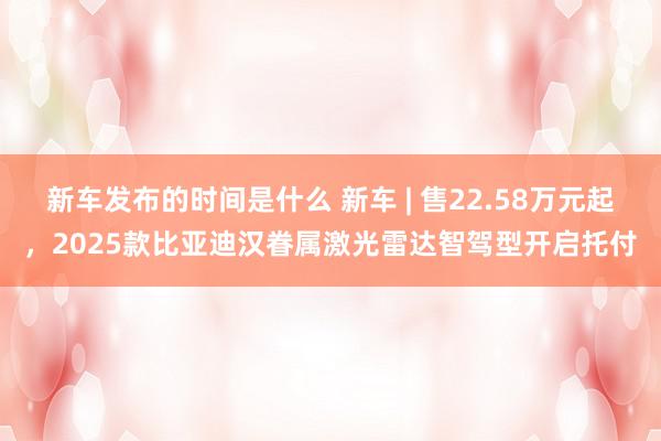   新车发布的时间是什么 新车 | 售22.58万元起，2025款比亚迪汉眷属激光雷达智驾型开启托付