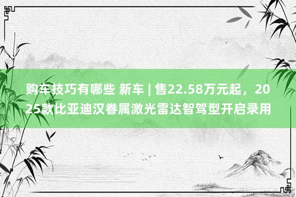   购车技巧有哪些 新车 | 售22.58万元起，2025款比亚迪汉眷属激光雷达智驾型开启录用