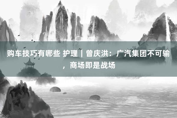   购车技巧有哪些 护理｜曾庆洪：广汽集团不可输，商场即是战场