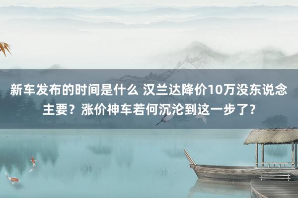 新车发布的时间是什么 汉兰达降价10万没东说念主要？涨价神车