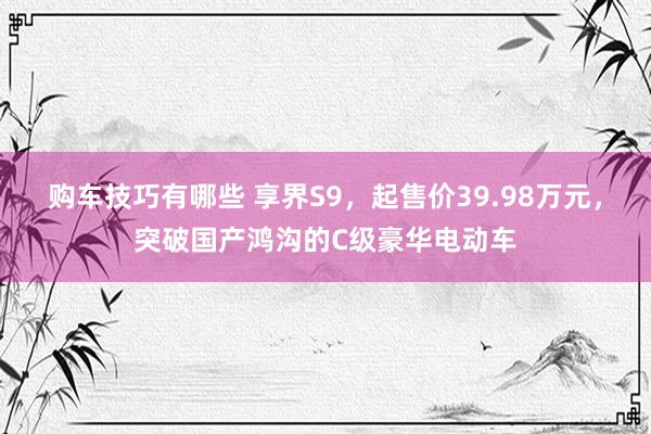 购车技巧有哪些 享界S9，起售价39.98万元，突破国产鸿沟