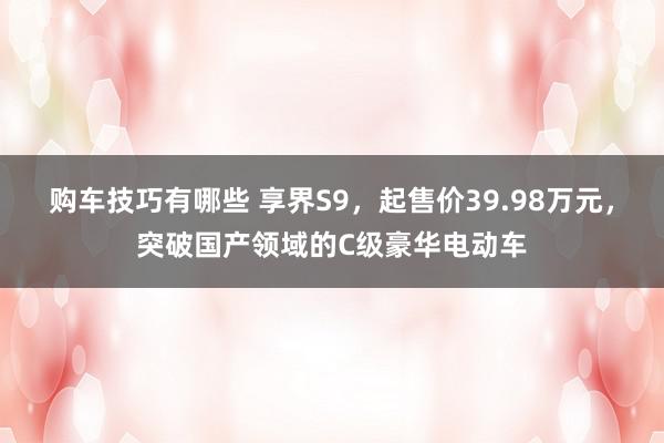   购车技巧有哪些 享界S9，起售价39.98万元，突破国产领域的C级豪华电动车