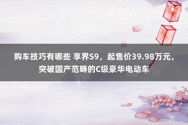   购车技巧有哪些 享界S9，起售价39.98万元，突破国产范畴的C级豪华电动车