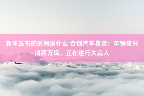 新车发布的时间是什么 合创汽车暴雷：年销量只消两万辆，正在进