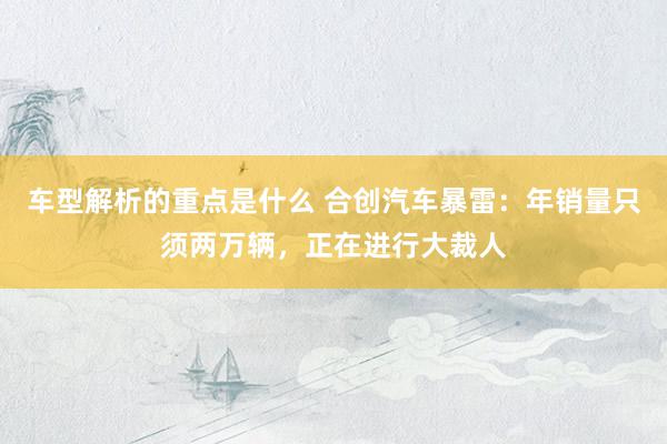 车型解析的重点是什么 合创汽车暴雷：年销量只须两万辆，正在进行大裁人