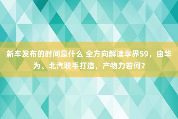 新车发布的时间是什么 全方向解读享界S9，由华为、北汽联手打造，产物力若何？