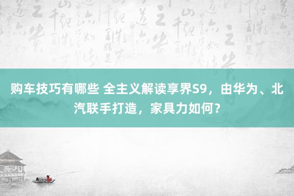 购车技巧有哪些 全主义解读享界S9，由华为、北汽联手打造，家