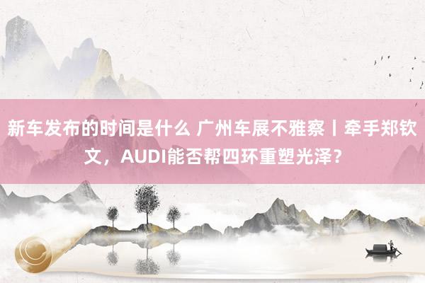 新车发布的时间是什么 广州车展不雅察丨牵手郑钦文，AUDI能