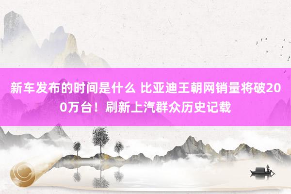 新车发布的时间是什么 比亚迪王朝网销量将破200万台！刷新上汽群众历史记载