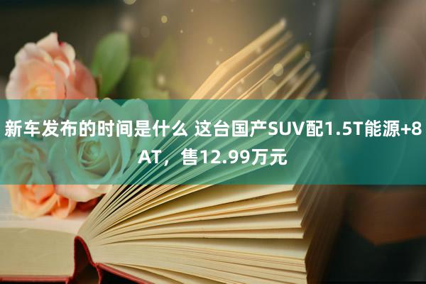 新车发布的时间是什么 这台国产SUV配1.5T能源+8AT，售12.99万元