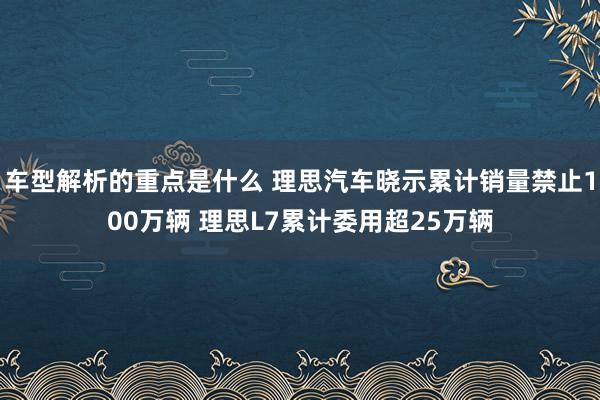 车型解析的重点是什么 理思汽车晓示累计销量禁止100万辆 理思L7累计委用超25万辆