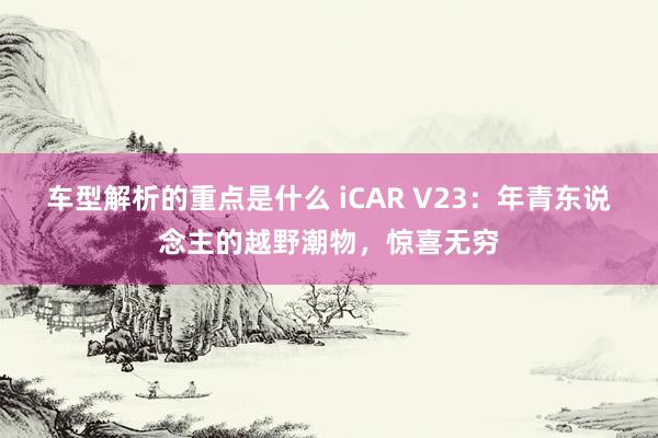 车型解析的重点是什么 iCAR V23：年青东说念主的越野潮物，惊喜无穷