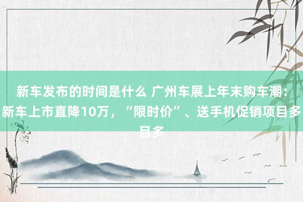 新车发布的时间是什么 广州车展上年末购车潮：新车上市直降10万，“限时价”、送手机促销项目多