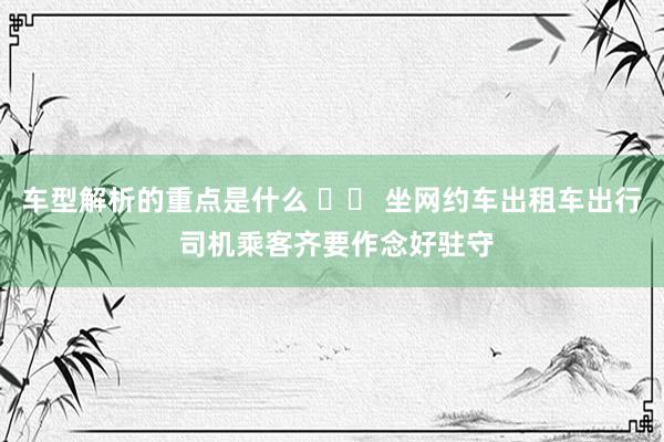 车型解析的重点是什么 		 坐网约车出租车出行 司机乘客齐要作念好驻守