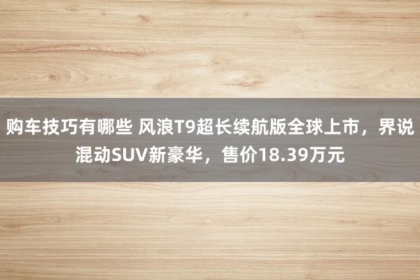 购车技巧有哪些 风浪T9超长续航版全球上市，界说混动SUV新豪华，售价18.39万元