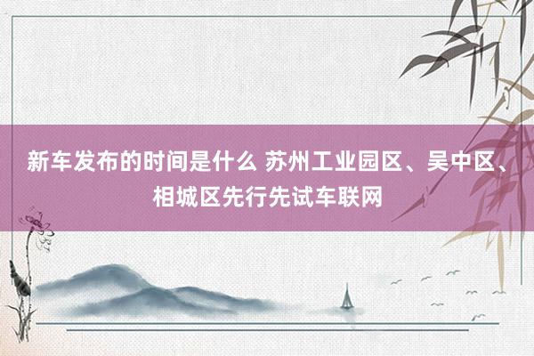 新车发布的时间是什么 苏州工业园区、吴中区、相城区先行先试车联网