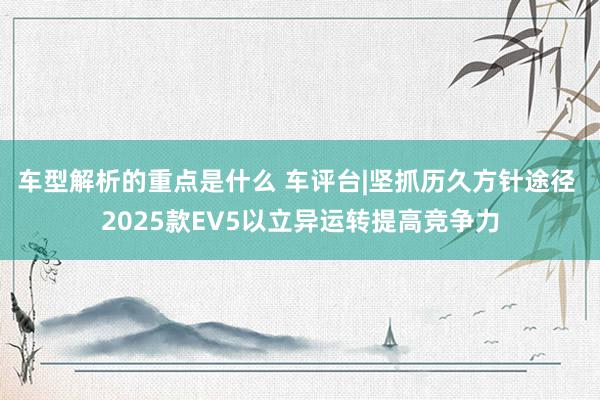 车型解析的重点是什么 车评台|坚抓历久方针途径 2025款EV5以立异运转提高竞争力