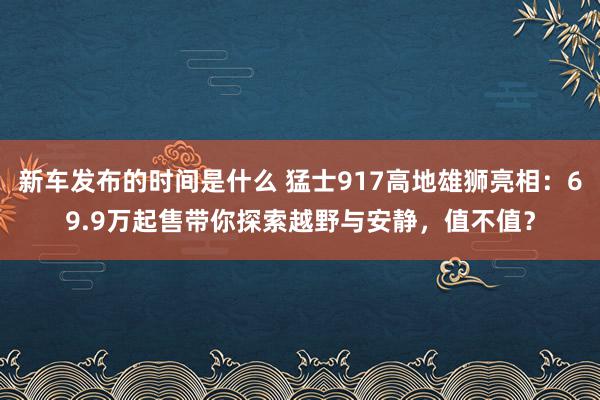 新车发布的时间是什么 猛士917高地雄狮亮相：69.9万起售带你探索越野与安静，值不值？