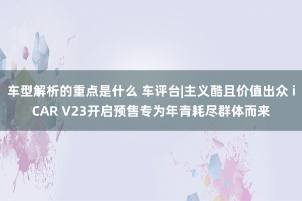 车型解析的重点是什么 车评台|主义酷且价值出众 iCAR V23开启预售专为年青耗尽群体而来