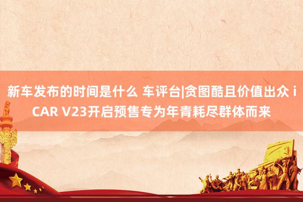 新车发布的时间是什么 车评台|贪图酷且价值出众 iCAR V23开启预售专为年青耗尽群体而来