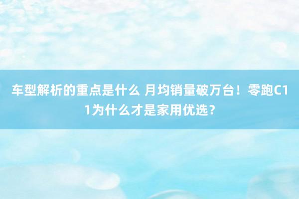 车型解析的重点是什么 月均销量破万台！零跑C11为什么才是家用优选？