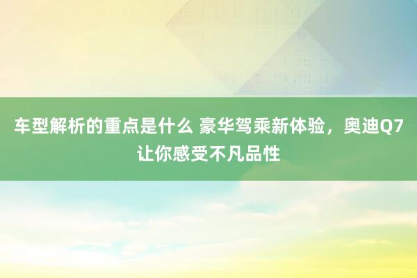 车型解析的重点是什么 豪华驾乘新体验，奥迪Q7让你感受不凡品