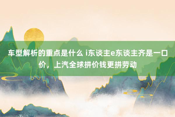 车型解析的重点是什么 i东谈主e东谈主齐是一口价，上汽全球拼