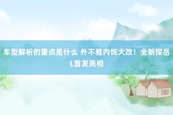 车型解析的重点是什么 外不雅内饰大改！全新探岳L首发亮相