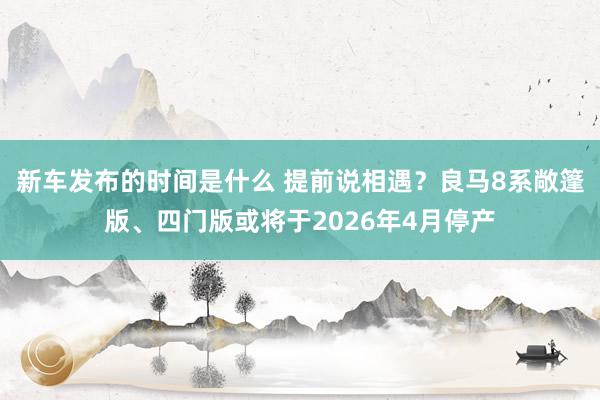 新车发布的时间是什么 提前说相遇？良马8系敞篷版、四门版或将