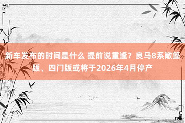 新车发布的时间是什么 提前说重逢？良马8系敞篷版、四门版或将