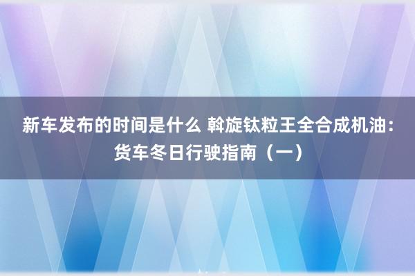 新车发布的时间是什么 斡旋钛粒王全合成机油：货车冬日行驶指南