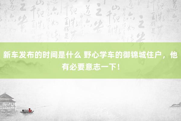 新车发布的时间是什么 野心学车的御锦城住户，他有必要意志一下！