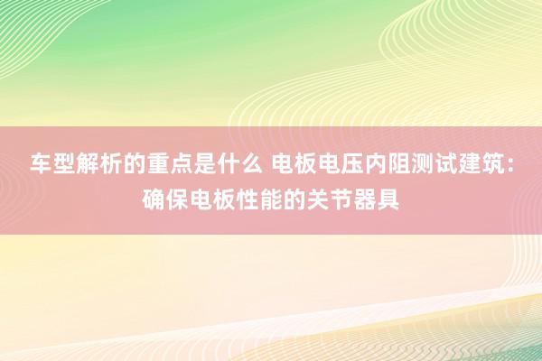 车型解析的重点是什么 电板电压内阻测试建筑：确保电板性能的关节器具