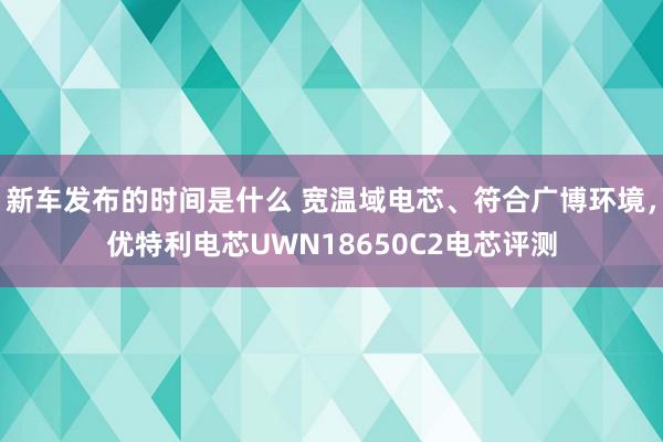 新车发布的时间是什么 宽温域电芯、符合广博环境，优特利电芯UWN18650C2电芯评测