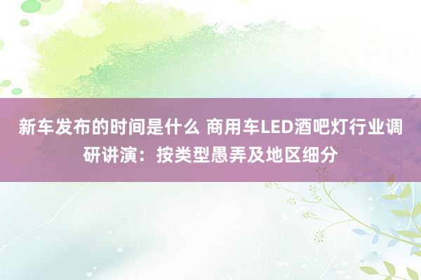 新车发布的时间是什么 商用车LED酒吧灯行业调研讲演：按类型愚弄及地区细分