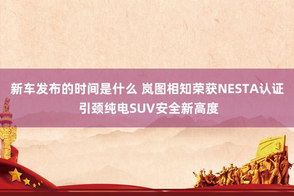 新车发布的时间是什么 岚图相知荣获NESTA认证 引颈纯电SUV安全新高度