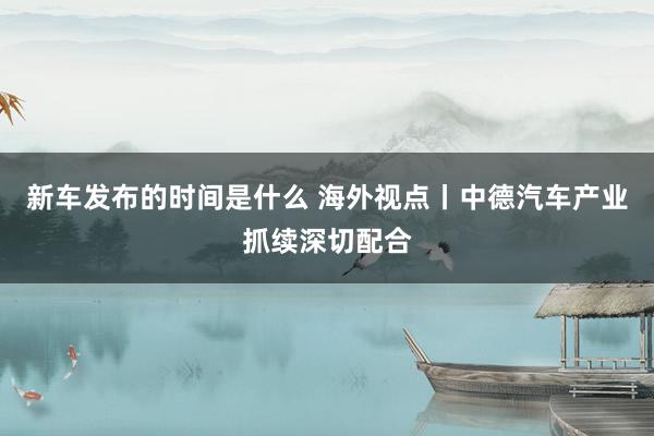 新车发布的时间是什么 海外视点丨中德汽车产业抓续深切配合