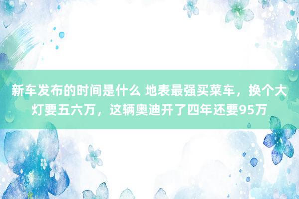 新车发布的时间是什么 地表最强买菜车，换个大灯要五六万，这辆奥迪开了四年还要95万