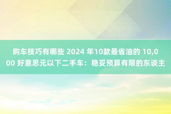 购车技巧有哪些 2024 年10款最省油的 10,000 好意思元以下二手车：稳妥预算有限的东谈主