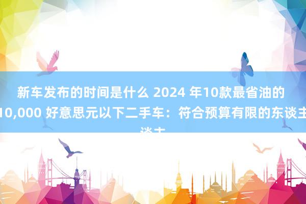 新车发布的时间是什么 2024 年10款最省油的 10,000 好意思元以下二手车：符合预算有限的东谈主