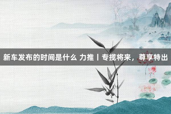 新车发布的时间是什么 力推丨专揽将来，尊享特出