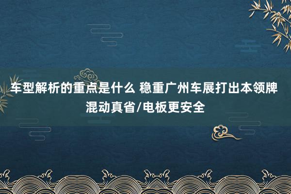 车型解析的重点是什么 稳重广州车展打出本领牌 混动真省/电板更安全