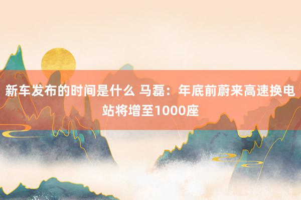 新车发布的时间是什么 马磊：年底前蔚来高速换电站将增至1000座