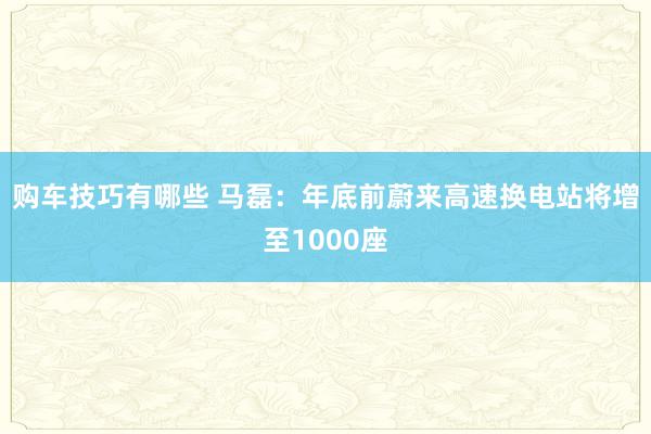 购车技巧有哪些 马磊：年底前蔚来高速换电站将增至1000座