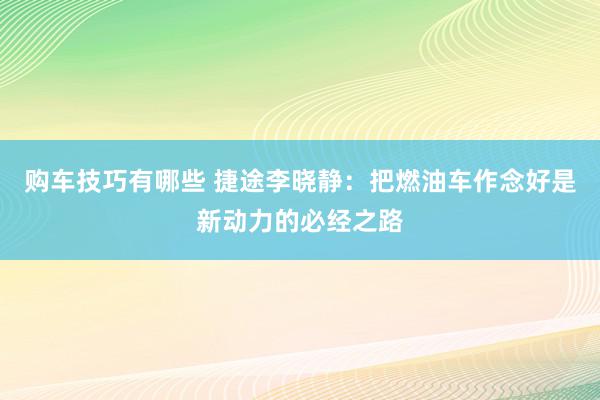 购车技巧有哪些 捷途李晓静：把燃油车作念好是新动力的必经之路