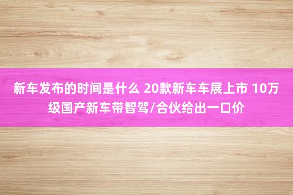 新车发布的时间是什么 20款新车车展上市 10万级国产新车带智驾/合伙给出一口价