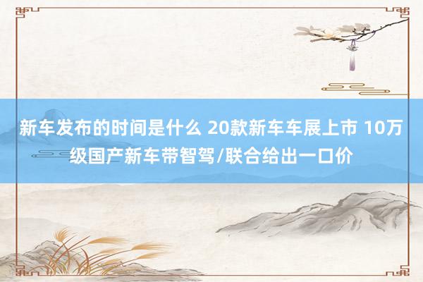 新车发布的时间是什么 20款新车车展上市 10万级国产新车带