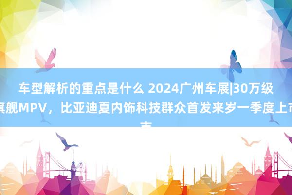   车型解析的重点是什么 2024广州车展|30万级旗舰MPV，比亚迪夏内饰科技群众首发来岁一季度上市