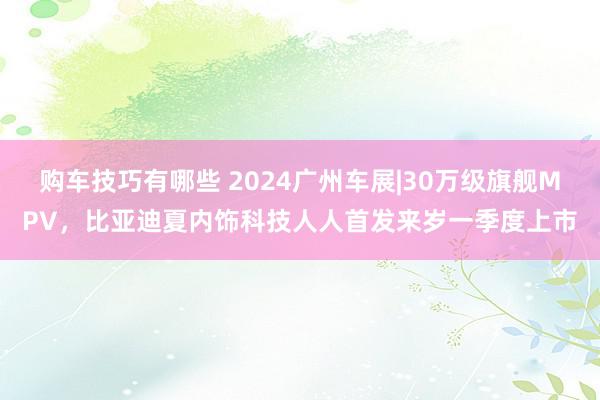   购车技巧有哪些 2024广州车展|30万级旗舰MPV，比亚迪夏内饰科技人人首发来岁一季度上市