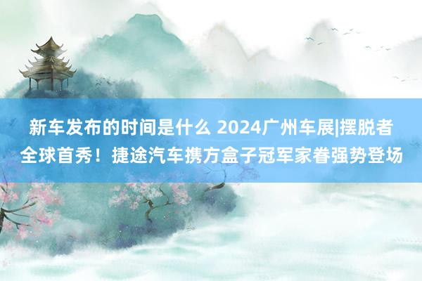   新车发布的时间是什么 2024广州车展|摆脱者全球首秀！捷途汽车携方盒子冠军家眷强势登场